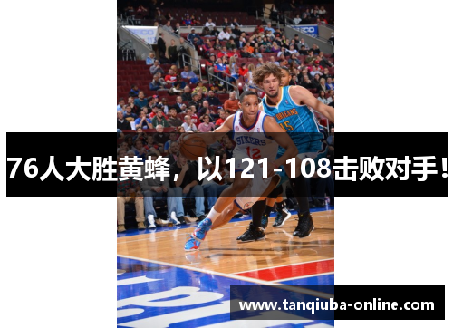 76人大胜黄蜂，以121-108击败对手！