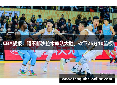 CBA战报：阿不都沙拉木率队大胜，砍下25分10篮板！