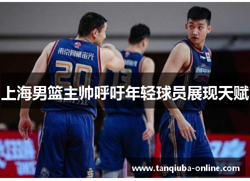 上海男篮主帅呼吁年轻球员展现天赋 上海男篮主帅呼吁年轻球员展现天赋