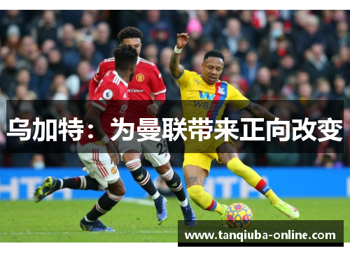 乌加特:为曼联带来正向改变 乌加特:为曼联带来正向改变