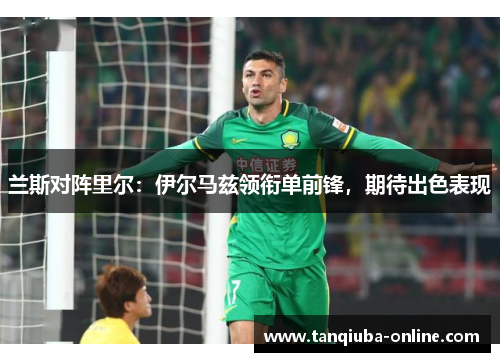 兰斯对阵里尔：伊尔马兹领衔单前锋，期待出色表现