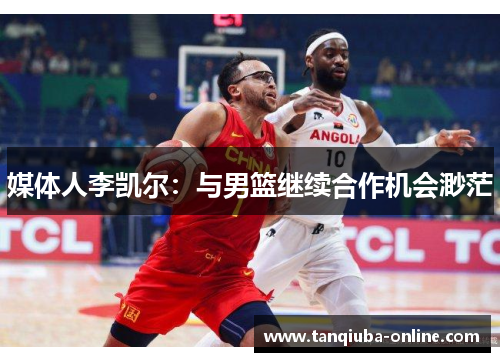 媒体人李凯尔:与男篮继续合作机会渺茫 媒体人李凯尔:与男篮继续合作机会渺茫