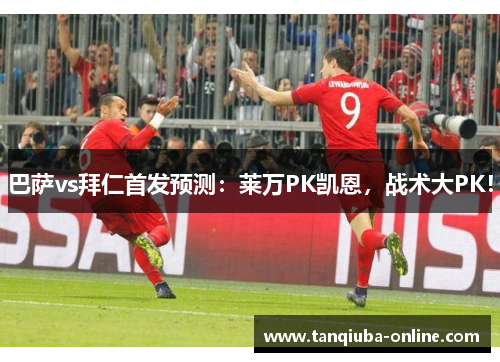 巴萨vs拜仁首发预测:莱万PK凯恩,战术大PK! 巴萨vs拜仁首发预测:莱万PK凯恩,战术大PK!