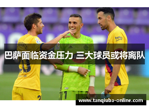 巴萨面临资金压力 三大球员或将离队 巴萨面临资金压力 三大球员或将离队