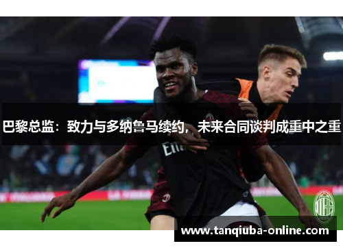 巴黎总监:致力与多纳鲁马续约,未来合同谈判成重中之重 巴黎总监:致力与多纳鲁马续约,未来合同谈判成重中之重