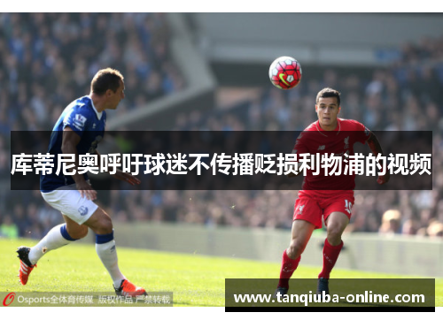 库蒂尼奥呼吁球迷不传播贬损利物浦的视频 库蒂尼奥呼吁球迷不传播贬损利物浦的视频