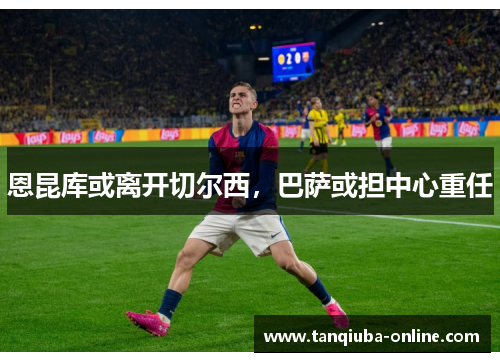 恩昆库或离开切尔西,巴萨或担中心重任 恩昆库或离开切尔西,巴萨或担中心重任