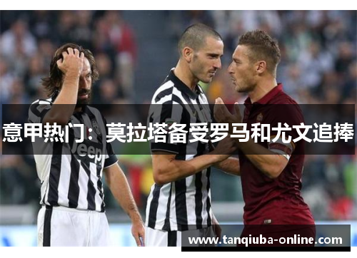 意甲热门:莫拉塔备受罗马和尤文追捧 意甲热门:莫拉塔备受罗马和尤文追捧