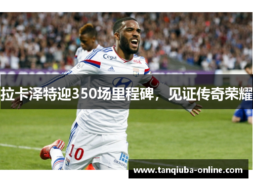 拉卡泽特迎350场里程碑，见证传奇荣耀